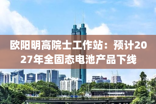 歐陽明高院士工作站：預(yù)計(jì)2027年全固態(tài)電池產(chǎn)品下線