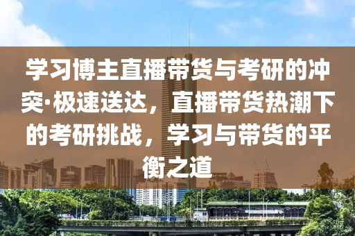 學(xué)習(xí)博主直播帶貨與考研的沖突·極速送達(dá)，直播帶貨熱潮下的考研挑戰(zhàn)，學(xué)習(xí)與帶貨的平衡之道