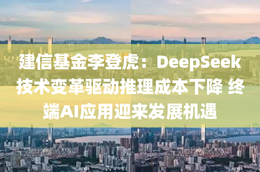 建信基金李登虎：DeepSeek技術(shù)變革驅(qū)動(dòng)推理成本下降 終端AI應(yīng)用迎來發(fā)展機(jī)遇
