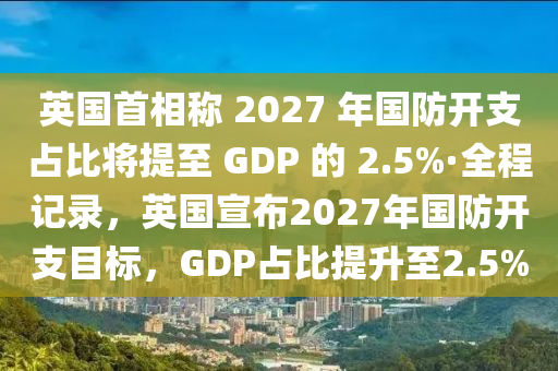 英國首相稱 2027 年國防開支占比將提至 GDP 的 2.5%·全程記錄，英國宣布2027年國防開支目標(biāo)，GDP占比提升至2.5%