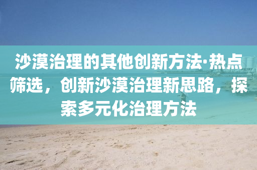 沙漠治理的其他創(chuàng)新方法·熱點(diǎn)篩選，創(chuàng)新沙漠治理新思路，探索多元化治理方法