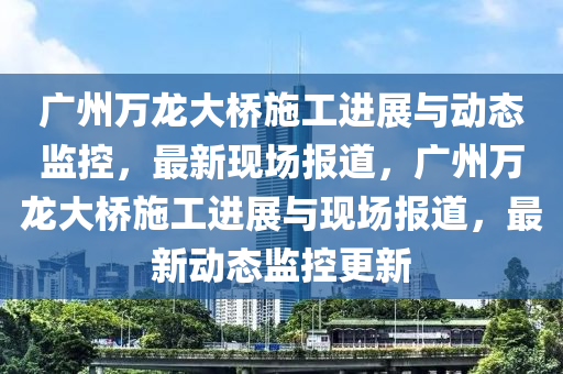 廣州萬龍大橋施工進展與動態(tài)監(jiān)控，最新現(xiàn)場報道，廣州萬龍大橋施工進展與現(xiàn)場報道，最新動態(tài)監(jiān)控更新