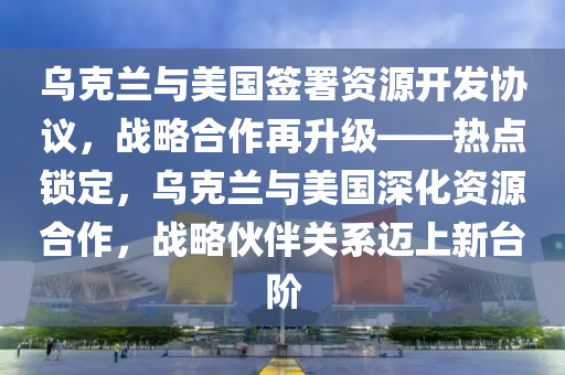 烏克蘭與美國簽署資源開發(fā)協(xié)議，戰(zhàn)略合作再升級——熱點(diǎn)鎖定，烏克蘭與美國深化資源合作，戰(zhàn)略伙伴關(guān)系邁上新臺階