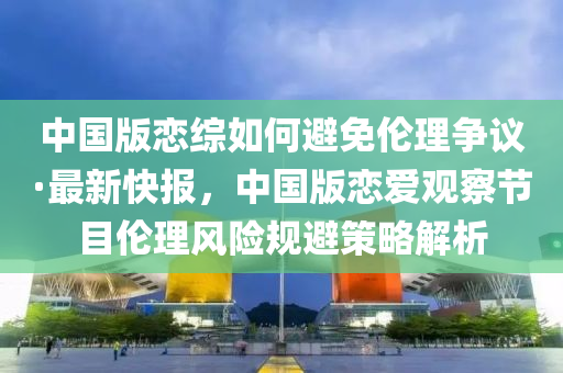 中國版戀綜如何避免倫理爭議·最新快報，中國版戀愛觀察節(jié)目倫理風(fēng)險規(guī)避策略解析