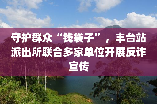 守護(hù)群眾“錢袋子”，豐臺(tái)站派出所聯(lián)合多家單位開(kāi)展反詐宣傳