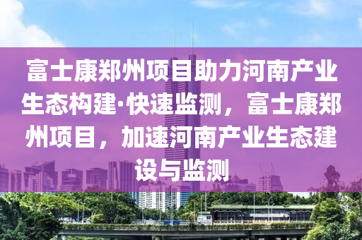 富士康鄭州項(xiàng)目助力河南產(chǎn)業(yè)生態(tài)構(gòu)建·快速監(jiān)測，富士康鄭州項(xiàng)目，加速河南產(chǎn)業(yè)生態(tài)建設(shè)與監(jiān)測