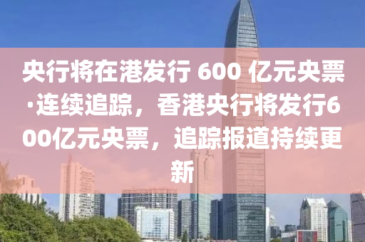 央行將在港發(fā)行 600 億元央票·連續(xù)追蹤，香港央行將發(fā)行600億元央票，追蹤報(bào)道持續(xù)更新