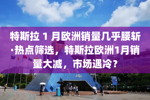 特斯拉 1 月歐洲銷量幾乎腰斬·熱點(diǎn)篩選，特斯拉歐洲1月銷量大減，市場(chǎng)遇冷？