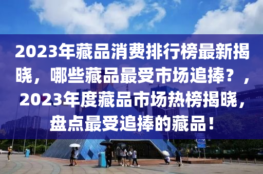 2023年藏品消費排行榜最新揭曉，哪些藏品最受市場追捧？，2023年度藏品市場熱榜揭曉，盤點最受追捧的藏品！