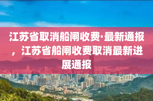 江蘇省取消船閘收費·最新通報，江蘇省船閘收費取消最新進展通報