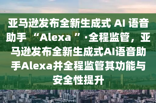 亞馬遜發(fā)布全新生成式 AI 語音助手 “Alexa ”·全程監(jiān)管，亞馬遜發(fā)布全新生成式AI語音助手Alexa并全程監(jiān)管其功能與安全性提升