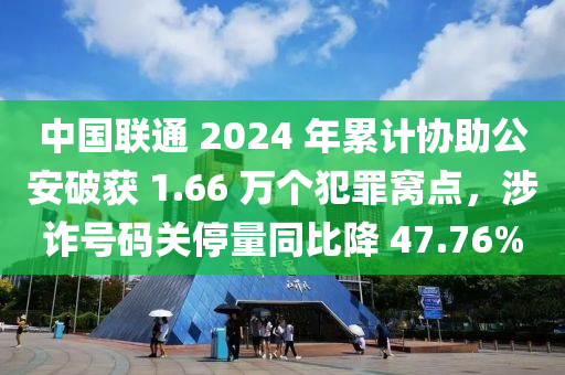 中國聯(lián)通 2024 年累計協(xié)助公安破獲 1.66 萬個犯罪窩點，涉詐號碼關停量同比降 47.76%