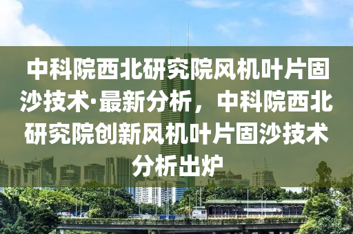 中科院西北研究院風(fēng)機(jī)葉片固沙技術(shù)·最新分析，中科院西北研究院創(chuàng)新風(fēng)機(jī)葉片固沙技術(shù)分析出爐