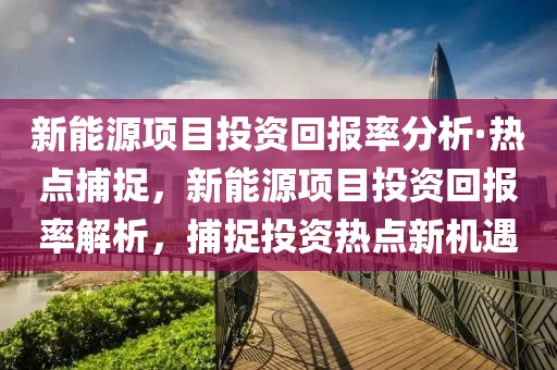 新能源項(xiàng)目投資回報率分析·熱點(diǎn)捕捉，新能源項(xiàng)目投資回報率解析，捕捉投資熱點(diǎn)新機(jī)遇