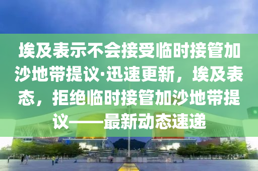 埃及表示不會接受臨時接管加沙地帶提議·迅速更新，埃及表態(tài)，拒絕臨時接管加沙地帶提議——最新動態(tài)速遞