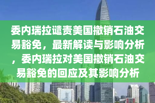 委內(nèi)瑞拉譴責(zé)美國撤銷石油交易豁免，最新解讀與影響分析，委內(nèi)瑞拉對美國撤銷石油交易豁免的回應(yīng)及其影響分析