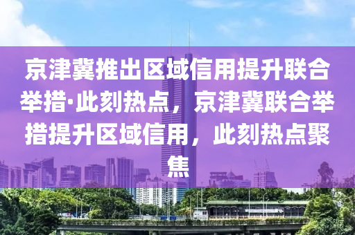 京津冀推出區(qū)域信用提升聯(lián)合舉措·此刻熱點，京津冀聯(lián)合舉措提升區(qū)域信用，此刻熱點聚焦