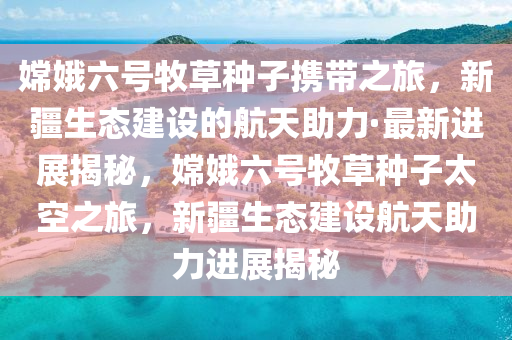 嫦娥六號牧草種子攜帶之旅，新疆生態(tài)建設(shè)的航天助力·最新進(jìn)展揭秘，嫦娥六號牧草種子太空之旅，新疆生態(tài)建設(shè)航天助力進(jìn)展揭秘