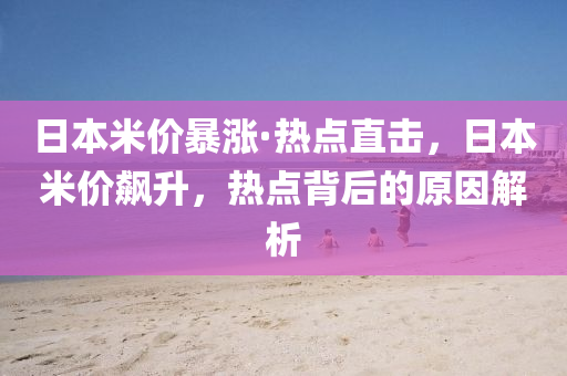 日本米價(jià)暴漲·熱點(diǎn)直擊，日本米價(jià)飆升，熱點(diǎn)背后的原因解析