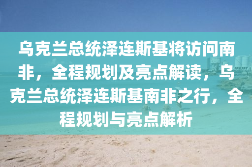 烏克蘭總統(tǒng)澤連斯基將訪問南非，全程規(guī)劃及亮點(diǎn)解讀，烏克蘭總統(tǒng)澤連斯基南非之行，全程規(guī)劃與亮點(diǎn)解析