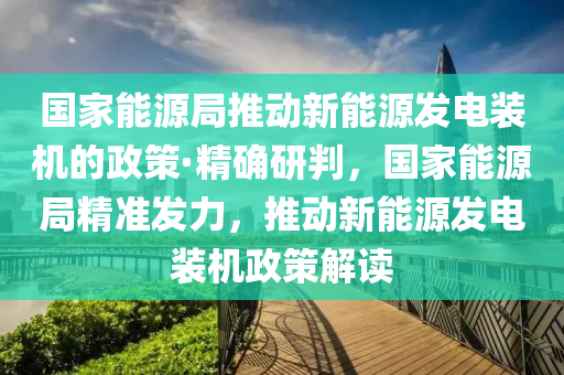 國家能源局推動新能源發(fā)電裝機的政策·精確研判，國家能源局精準發(fā)力，推動新能源發(fā)電裝機政策解讀