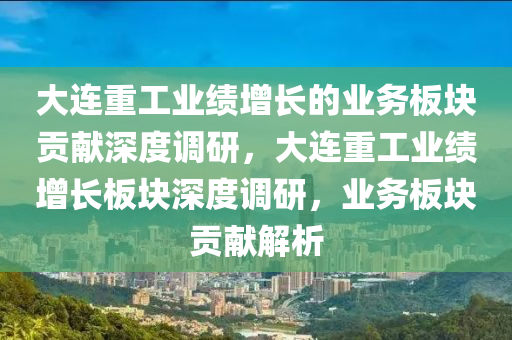 大連重工業(yè)績增長的業(yè)務(wù)板塊貢獻(xiàn)深度調(diào)研，大連重工業(yè)績增長板塊深度調(diào)研，業(yè)務(wù)板塊貢獻(xiàn)解析