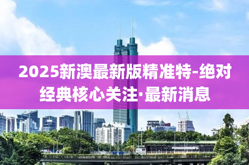 2025新澳最新版精準(zhǔn)特-絕對(duì)經(jīng)典核心關(guān)注·最新消息