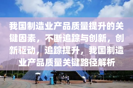 我國(guó)制造業(yè)產(chǎn)品質(zhì)量提升的關(guān)鍵因素，不斷追蹤與創(chuàng)新，創(chuàng)新驅(qū)動(dòng)，追蹤提升，我國(guó)制造業(yè)產(chǎn)品質(zhì)量關(guān)鍵路徑解析