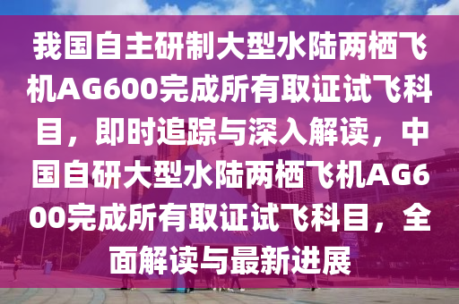 我國(guó)自主研制大型水陸兩棲飛機(jī)AG600完成所有取證試飛科目，即時(shí)追蹤與深入解讀，中國(guó)自研大型水陸兩棲飛機(jī)AG600完成所有取證試飛科目，全面解讀與最新進(jìn)展