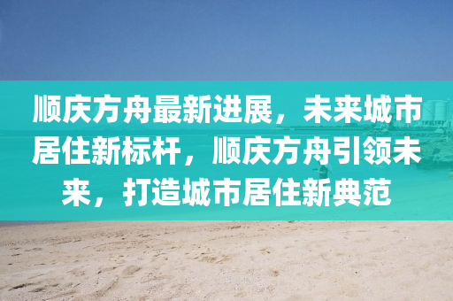 順慶方舟最新進(jìn)展，未來城市居住新標(biāo)桿，順慶方舟引領(lǐng)未來，打造城市居住新典范