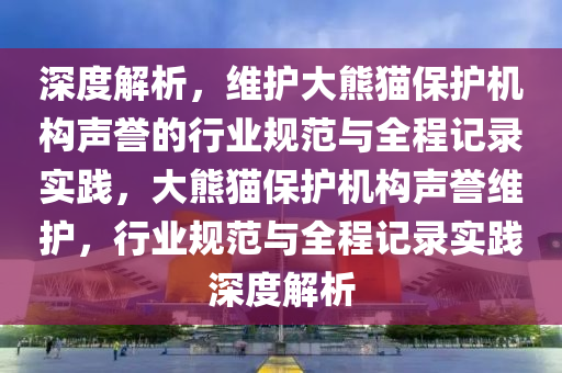 深度解析，維護(hù)大熊貓保護(hù)機(jī)構(gòu)聲譽(yù)的行業(yè)規(guī)范與全程記錄實(shí)踐，大熊貓保護(hù)機(jī)構(gòu)聲譽(yù)維護(hù)，行業(yè)規(guī)范與全程記錄實(shí)踐深度解析