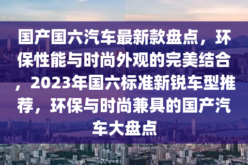 國產(chǎn)國六汽車最新款盤點，環(huán)保性能與時尚外觀的完美結合，2023年國六標準新銳車型推薦，環(huán)保與時尚兼具的國產(chǎn)汽車大盤點