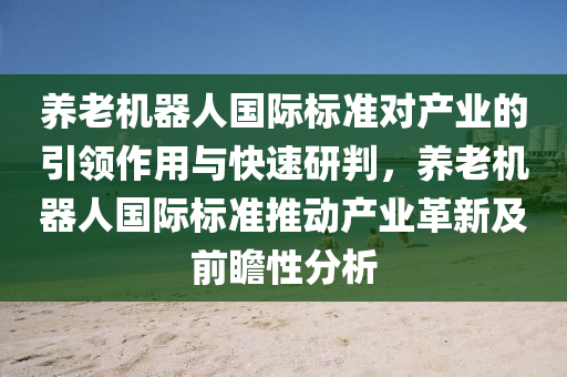 養(yǎng)老機器人國際標準對產業(yè)的引領作用與快速研判，養(yǎng)老機器人國際標準推動產業(yè)革新及前瞻性分析