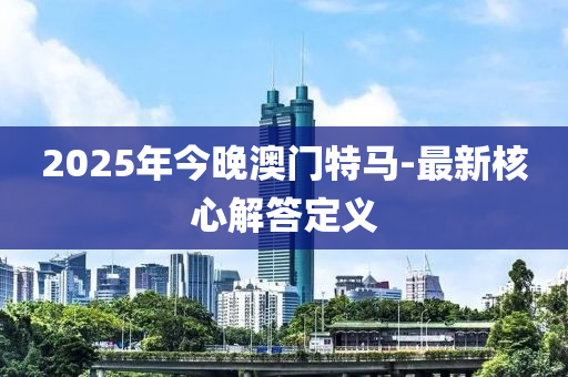 2025年今晚澳門(mén)特馬-最新核心解答定義