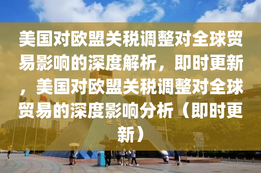 美國對歐盟關(guān)稅調(diào)整對全球貿(mào)易影響的深度解析，即時更新，美國對歐盟關(guān)稅調(diào)整對全球貿(mào)易的深度影響分析（即時更新）
