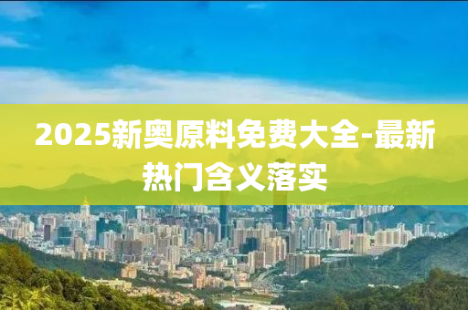 2025新奧原料免費大全-最新熱門含義落實