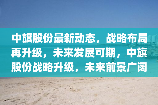 中旗股份最新動(dòng)態(tài)，戰(zhàn)略布局再升級(jí)，未來發(fā)展可期，中旗股份戰(zhàn)略升級(jí)，未來前景廣闊