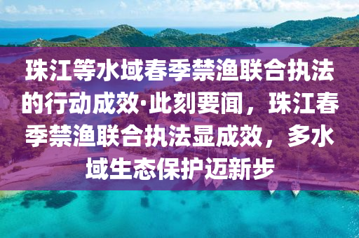 珠江等水域春季禁漁聯(lián)合執(zhí)法的行動成效·此刻要聞，珠江春季禁漁聯(lián)合執(zhí)法顯成效，多水域生態(tài)保護邁新步