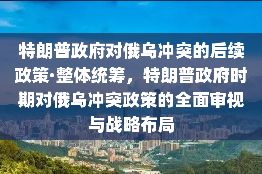 特朗普政府對俄烏沖突的后續(xù)政策·整體統(tǒng)籌，特朗普政府時期對俄烏沖突政策的全面審視與戰(zhàn)略布局