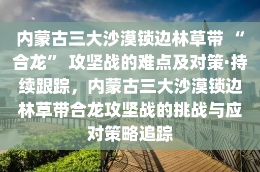 內蒙古三大沙漠鎖邊林草帶 “合龍” 攻堅戰(zhàn)的難點及對策·持續(xù)跟蹤，內蒙古三大沙漠鎖邊林草帶合龍攻堅戰(zhàn)的挑戰(zhàn)與應對策略追蹤