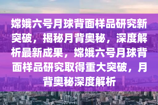 嫦娥六號月球背面樣品研究新突破，揭秘月背奧秘，深度解析最新成果，嫦娥六號月球背面樣品研究取得重大突破，月背奧秘深度解析