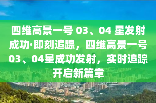 四維高景一號(hào) 03、04 星發(fā)射成功·即刻追蹤，四維高景一號(hào)03、04星成功發(fā)射，實(shí)時(shí)追蹤開啟新篇章