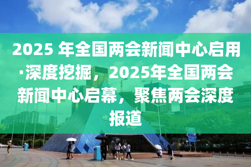 2025 年全國(guó)兩會(huì)新聞中心啟用·深度挖掘，2025年全國(guó)兩會(huì)新聞中心啟幕，聚焦兩會(huì)深度報(bào)道