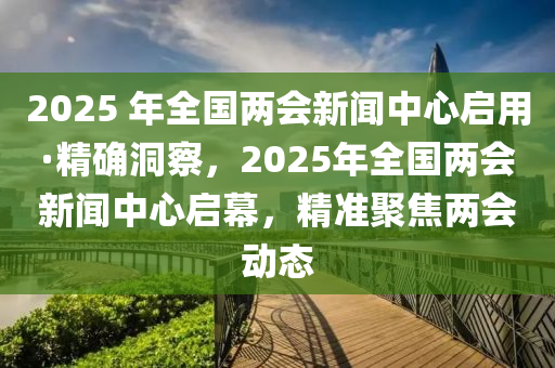2025 年全國(guó)兩會(huì)新聞中心啟用·精確洞察，2025年全國(guó)兩會(huì)新聞中心啟幕，精準(zhǔn)聚焦兩會(huì)動(dòng)態(tài)