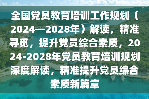 全國(guó)黨員教育培訓(xùn)工作規(guī)劃（2024—2028年）解讀，精準(zhǔn)尋覓，提升黨員綜合素質(zhì)，2024-2028年黨員教育培訓(xùn)規(guī)劃深度解讀，精準(zhǔn)提升黨員綜合素質(zhì)新篇章