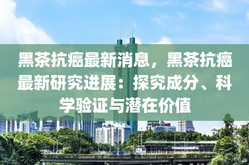 黑茶抗癌最新消息，黑茶抗癌最新研究進展：探究成分、科學(xué)驗證與潛在價值