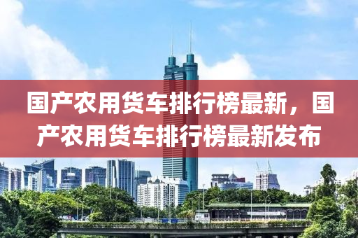 國產(chǎn)農(nóng)用貨車排行榜最新，國產(chǎn)農(nóng)用貨車排行榜最新發(fā)布