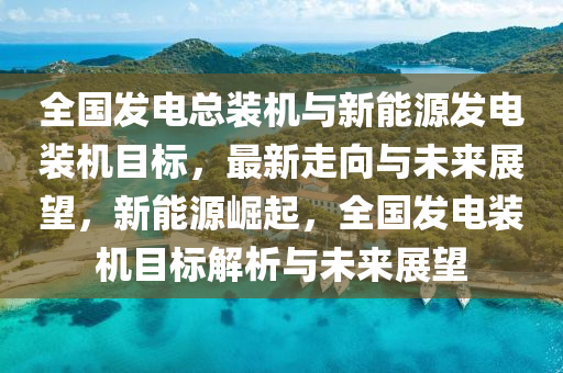 全國發(fā)電總裝機與新能源發(fā)電裝機目標，最新走向與未來展望，新能源崛起，全國發(fā)電裝機目標解析與未來展望