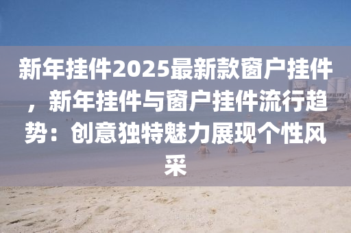 新年掛件2025最新款窗戶掛件，新年掛件與窗戶掛件流行趨勢：創(chuàng)意獨特魅力展現(xiàn)個性風采