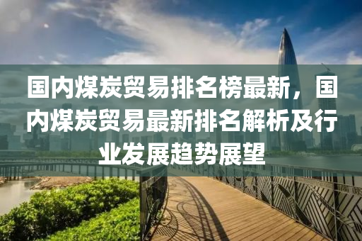 國內(nèi)煤炭貿(mào)易排名榜最新，國內(nèi)煤炭貿(mào)易最新排名解析及行業(yè)發(fā)展趨勢展望